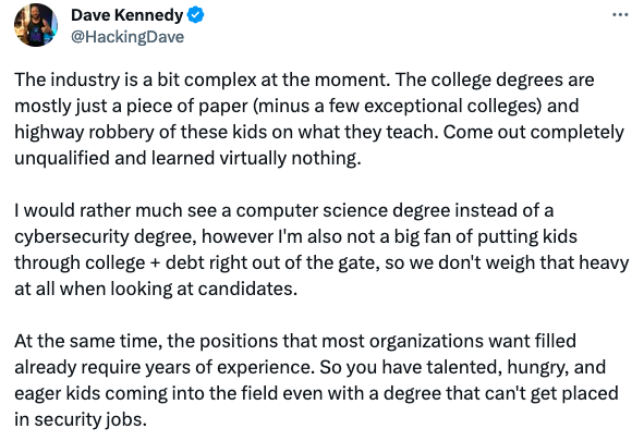 Dave Kennedy writes: "The industry is a bit complex at the moment. The college degrees are mostly just a piece of paper (minus a few exceptional colleges) and highway robbery of these kids on what they teach. Come out completely unqualified and learned virtually nothing. 

I would rather much see a computer science degree instead of a cybersecurity degree, however I'm also not a big fan of putting kids through college + debt right out of the gate, so we don't weigh that heavy at all when looking at candidates. 

At the same time, the positions that most organizations want filled already require years of experience. So you have talented, hungry, and eager kids coming into the field even with a degree that can't get placed in security jobs."