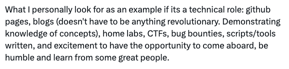 Dave Kennedy writes: "What I personally look for as an example if its a technical role: github pages, blogs (doesn't have to be anything revolutionary. Demonstrating knowledge of concepts), home labs, CTFs, bug bounties, scripts/tools written, and excitement to have the opportunity to come aboard, be humble and learn from some great people."